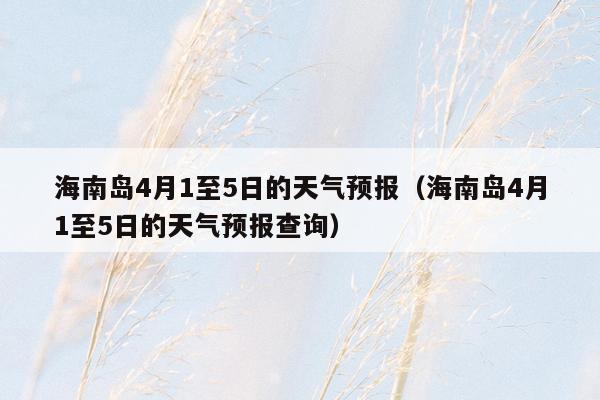 海南岛4月1至5日的天气预报（海南岛4月1至5日的天气预报查询）
